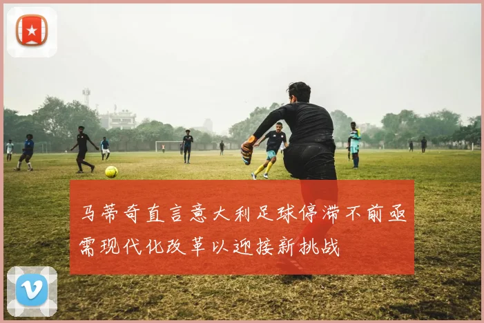 马蒂奇直言意大利足球停滞不前亟需现代化改革以迎接新挑战