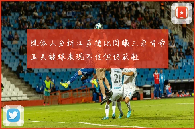 媒体人分析江苏德比同曦三杀肯帝亚关键球表现不佳但仍获胜