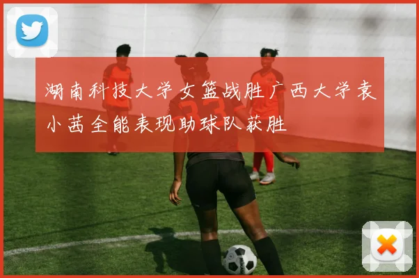 湖南科技大学女篮战胜广西大学袁小茜全能表现助球队获胜