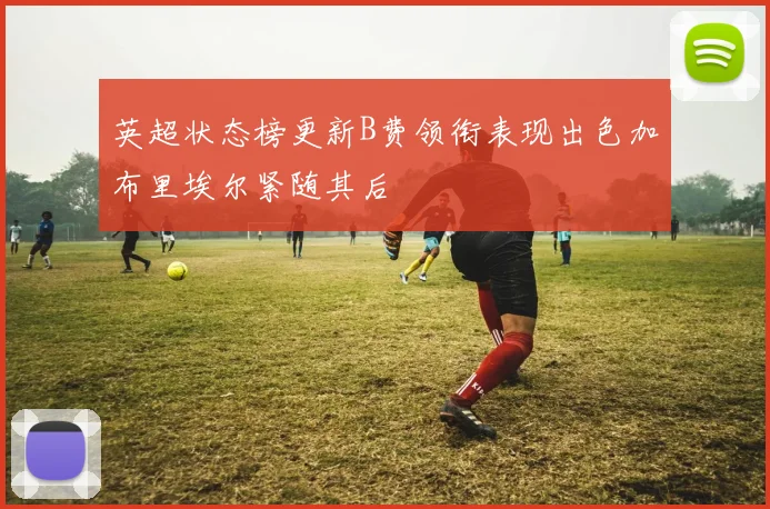 英超状态榜更新B费领衔表现出色加布里埃尔紧随其后