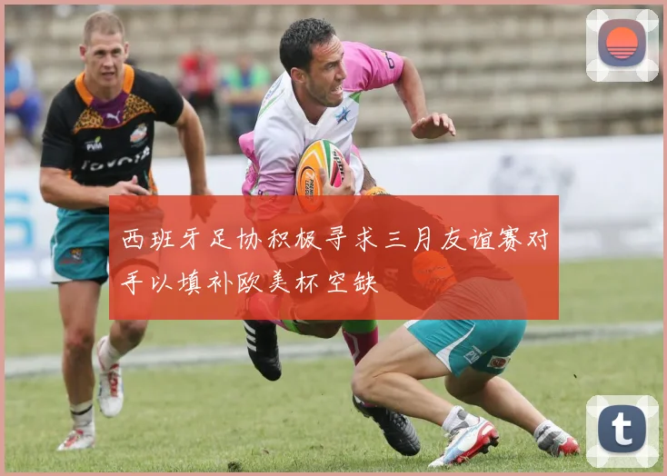 西班牙足协积极寻求三月友谊赛对手以填补欧美杯空缺