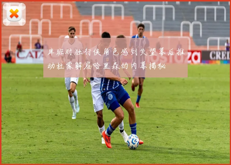 库班对独行侠角色感到失望幕后推动杜蒙解雇哈里森的内幕揭秘