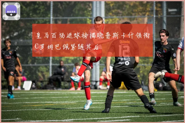 皇马百场进球榜揭晓普斯卡什领衔C罗姆巴佩紧随其后