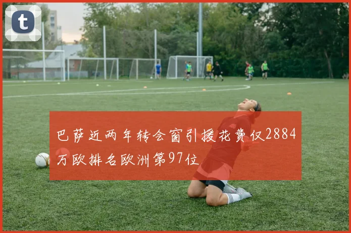 巴萨近两年转会窗引援花费仅2884万欧排名欧洲第97位
