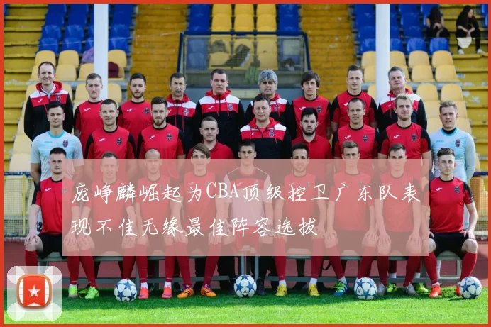 庞峥麟崛起为CBA顶级控卫广东队表现不佳无缘最佳阵容选拔